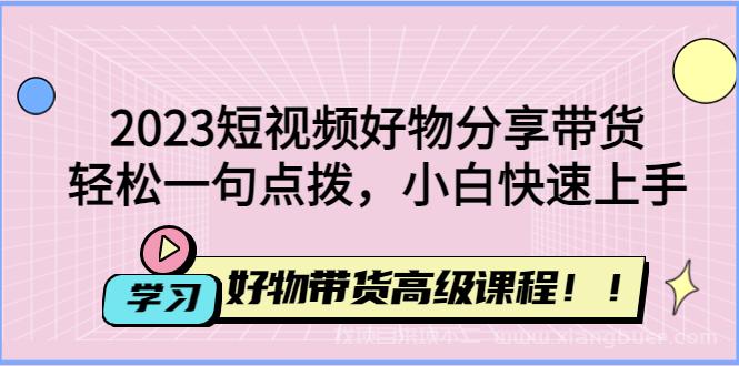 【第10期】2023短视频好物分享带货，好物带货高级课程，轻松一句点拨，小白快速上手