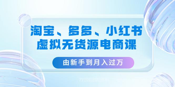 【第222期】淘宝、多多、小红书-虚拟无货源电商课：由新手到月入过万（3套课程）