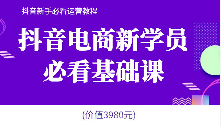 【第513期】抖音电商新学员必看基础课，抖音新手必看运营教程(价值3980元)