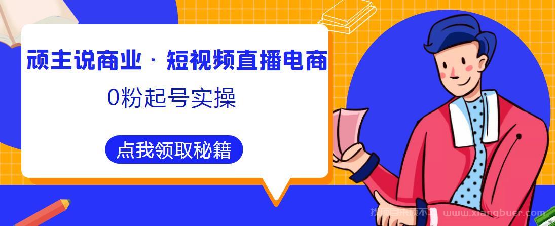 【第647期】顽主说商业·短视频直播电商0粉起号实操，超800分钟超强实操干活，高效时间、快速落地拿成果