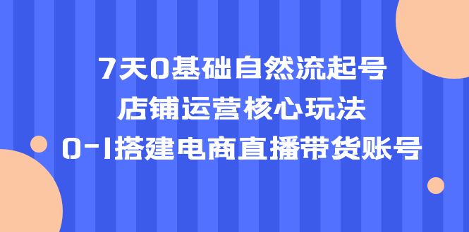 【第768期】7天0基础自然流起号，店铺运营核心玩法，0-1搭建电商直播带货账号 