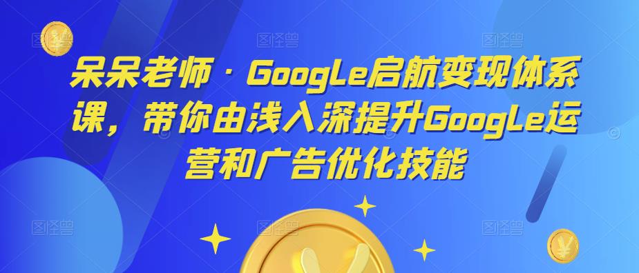 【第770期】呆呆老师·Google启航变现体系课，带你由浅入深提升Google运营和广告优化技能