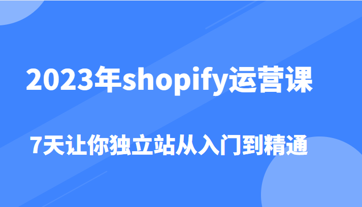 【第955期】2023年shopify运营课，7天让你独立站从入门到精通（价值1980元）