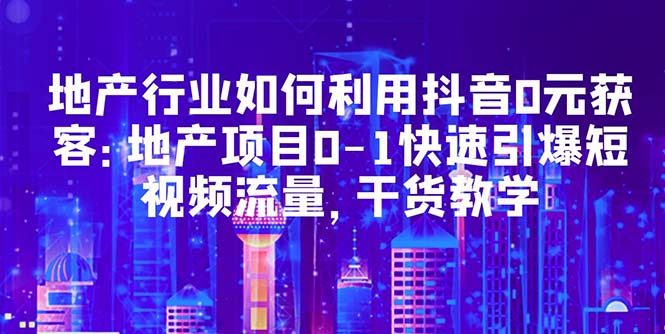 【第966期】地产行业如何利用抖音0元获客：地产项目0-1快速引爆短视频流量，干货教学