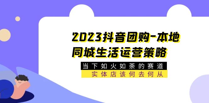 【第1133期】2023抖音团购-本地同城生活运营策略 当下如火如荼的赛道·实体店该何去何从