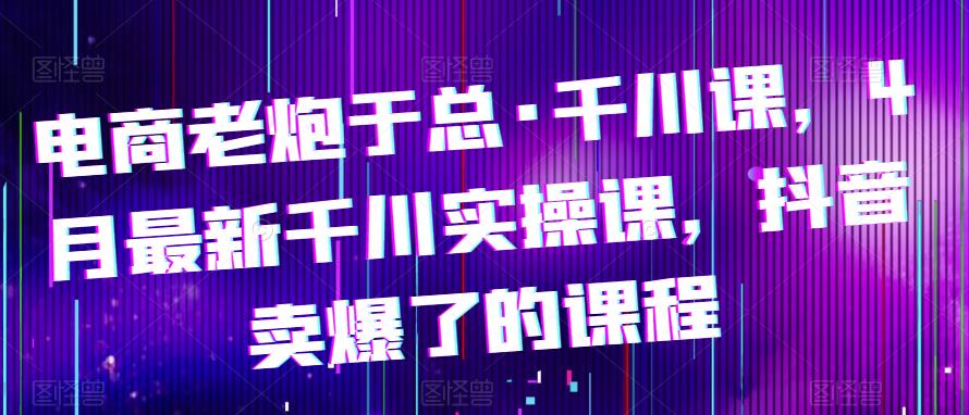 【第1325期】电商老炮于总·千川课，最新千川实操课，抖音卖爆了的课程