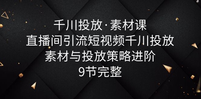 【第1607期】千川投放·素材课：直播间引流短视频千川投放素材与投放策略进阶，9节完整