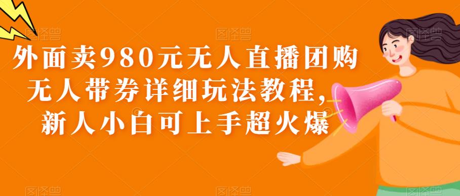 【第1684期】外面卖980元无人直播团购无人带券详细玩法教程，新人小白可上手超火爆