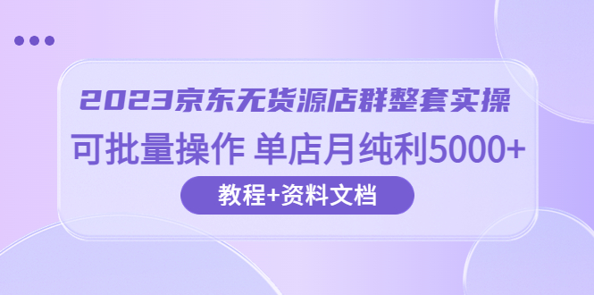 【第1786期】2023京东-无货源店群整套实操 可批量操作 单店月纯利5000+63节课+资料文档