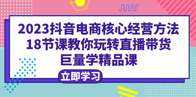 【第1916期】2023抖音电商核心经营方法：18节课教你玩转直播带货，巨量学精品课