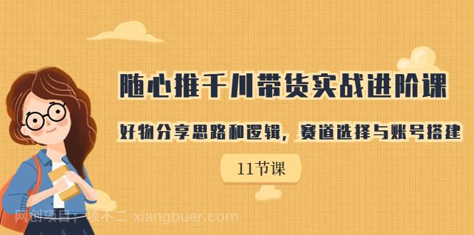 【第3582期】随心推千川带货实战进阶课，好物分享思路和逻辑，赛道选择与账号搭建