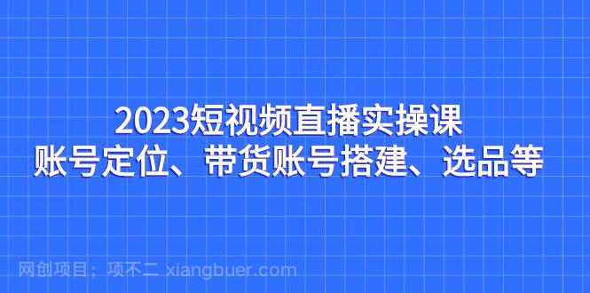 【第3634期】 2023短视频直播实操课，账号定位、带货账号搭建、选品等