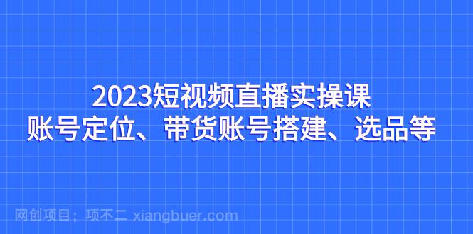 【第3636期】2023短视频直播实操课，账号定位、带货账号搭建、选品等