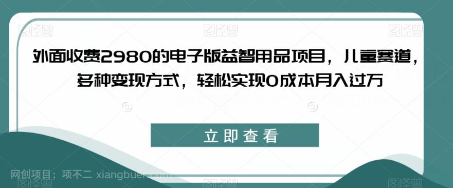 【第4505期】外面收费2980的电子版益智用品项目，儿童赛道，多种变现方式，轻松实现0成本月入过万【揭秘】