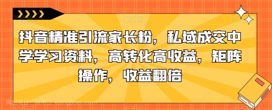 【第4652期】抖音精准引流家长粉，私域成交中学学习资料，高转化高收益，矩阵操作，收益翻倍【揭秘】