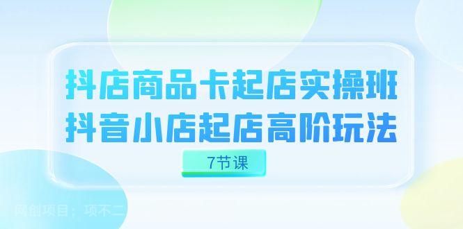 【第6264期】抖店-商品卡起店实战班，抖音小店起店高阶玩法（7节课）