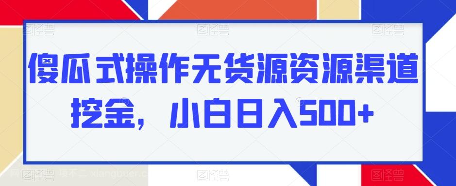 【第6876期】傻瓜式操作无货源资源渠道挖金，小白日入500+