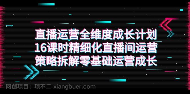 【第6872期】直播运营-全维度 成长计划，16课时精细化直播间运营策略拆解零基础运营成长