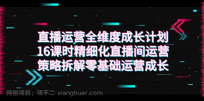 【第6898期】直播运营-全维度 成长计划，16课时精细化直播间运营策略拆解零基础运营成长