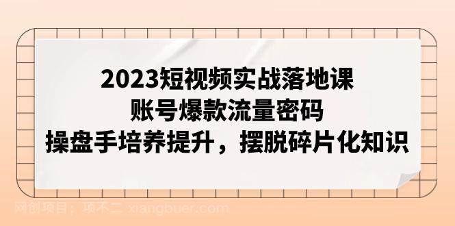 【第7164期】2023短视频实战落地课，账号爆款流量密码，操盘手培养提升，摆脱碎片化知识