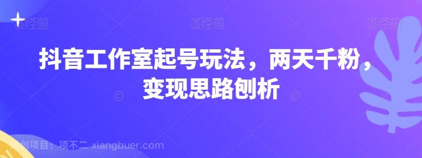 【第7183期】抖音工作室起号玩法，两天千粉，变现思路刨析