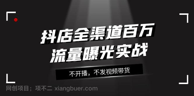 【第7622期】抖店全渠道百万流量曝光实战，不开播，不发视频带货（16节课）