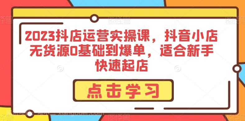 【第7682期】2023抖店运营实操课，抖音小店无货源0基础到爆单，适合新手快速起店