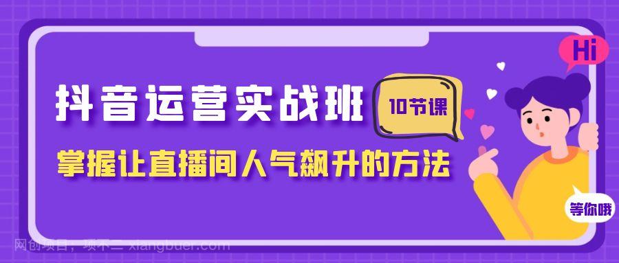 【第7940期】抖音运营实战班，掌握让直播间人气飙升的方法（10节课）