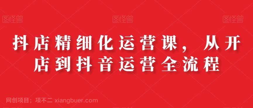 【第10112期】抖店精细化运营课，从开店到抖音运营全流程