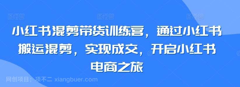 【第11294期】小红书混剪带货训练营，通过小红书搬运混剪，实现成交，开启小红书电商之旅