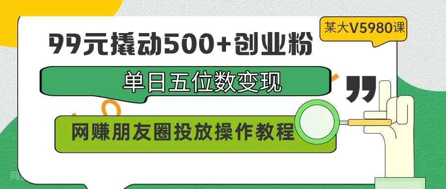 【第11440期】99元撬动500+创业粉，单日五位数变现，网赚朋友圈投放操作教程价值5980！