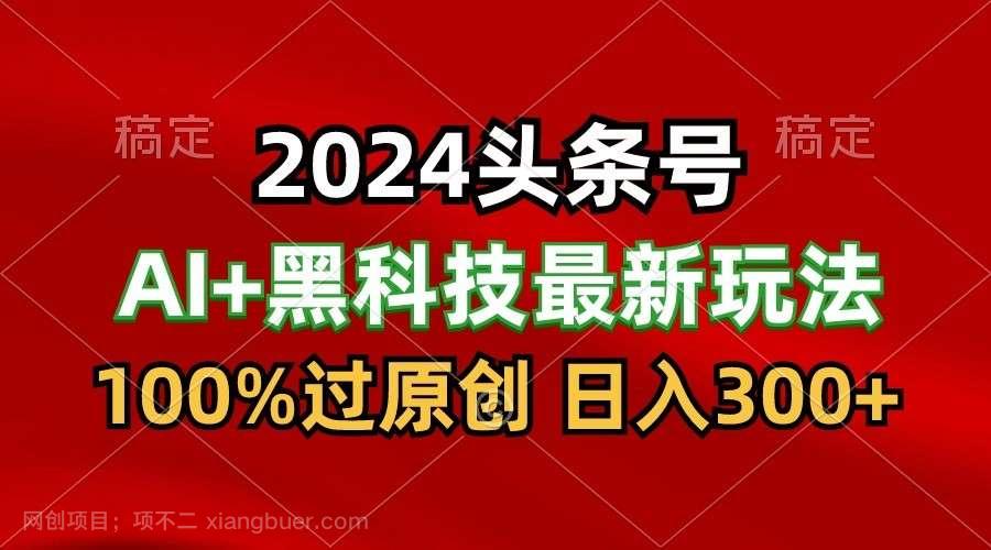 【第12127期】2024最新AI头条+黑科技猛撸收益，100%过原创，三天必起号，每天5分钟，月入1W+