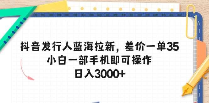 【第11786期】抖音发行人蓝海拉新，差价一单35，小白一部手机即可操作，日入3000+