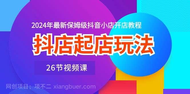 【第11917期】抖店起店玩法，2024年最新保姆级抖音小店开店教程（26节视频课）