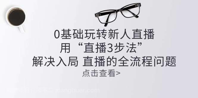 【第12258期】零基础玩转新人直播：用“直播3步法”解决入局 直播全流程问题