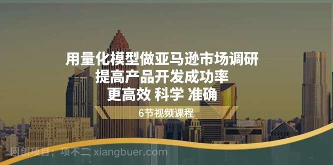 【第12466期】用量化模型做亚马逊市场调研，提高产品开发成功率更高效科学准确