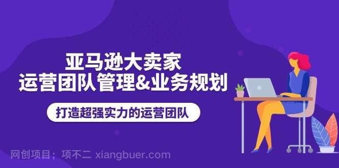 【第12586期】亚马逊大卖家运营团队管理&业务规划，打造超强实力的运营团队