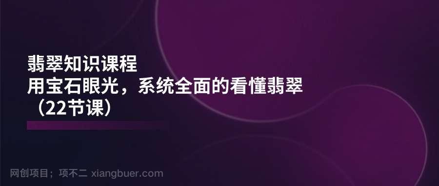 【第12710期】翡翠知识课程，用宝石眼光，系统全面的看懂翡翠（22节课）