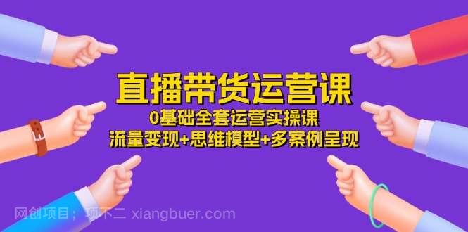 【第12332期】直播带货运营课，0基础全套运营实操 流量变现+思维模型+多案例呈现（34节）