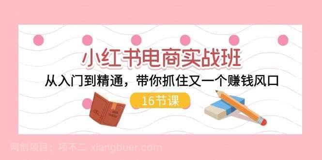 【第12657期】小红书电商实战班，从入门到精通，带你抓住又一个赚钱风口（17节）