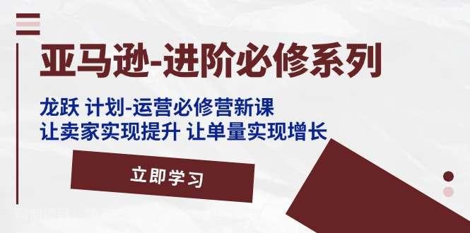 【第12738期】亚马逊进阶必修系列，龙跃计划-运营必修营新课，让卖家实现提升 让单量实现增长