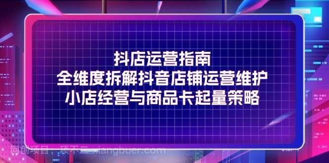 【第12874期】抖店运营指南，全维度拆解抖音店铺运营维护，小店经营与商品卡起量策略