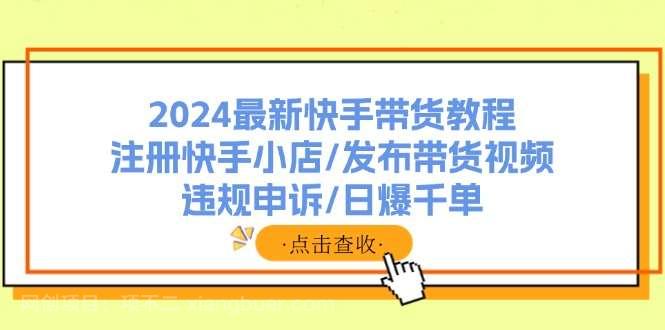 【第12997期】2024最新快手带货教程：注册快手小店/发布带货视频/违规申诉/日爆千单 