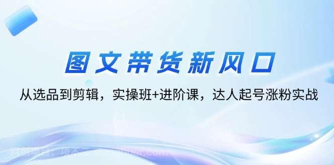 【第13317期】图文带货新风口：从选品到剪辑，实操班+进阶课，达人起号涨粉实战