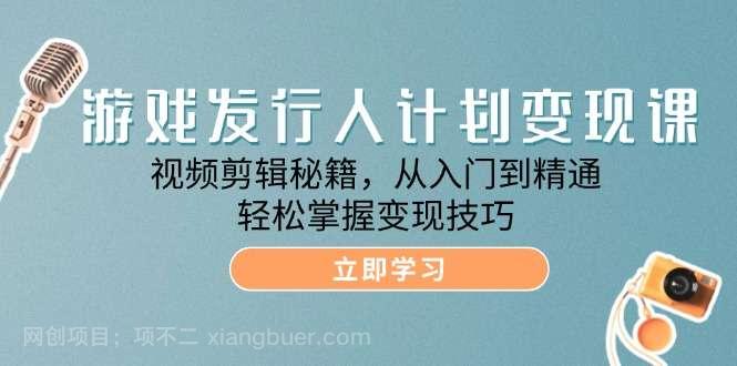 【第13541期】游戏发行人计划变现课：视频剪辑秘籍，从入门到精通，轻松掌握变现技巧