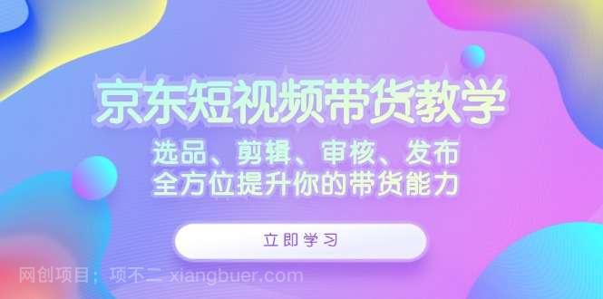 【第13544期】京东短视频带货教学：选品、剪辑、审核、发布，全方位提升你的带货能力