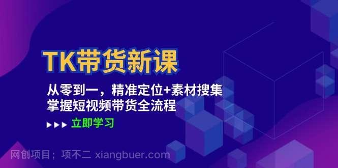 【第13549期】TK带货新课：从零到一，精准定位+素材搜集 掌握短视频带货全流程