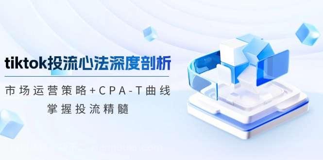 【第13789期】tiktok投流心法深度剖析：市场运营策略+CPA-T曲线，掌握投流精髓