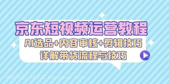 【第14117期】京东短视频运营教程：AI选品+内容审核+剪辑技巧，详解带货流程与技巧