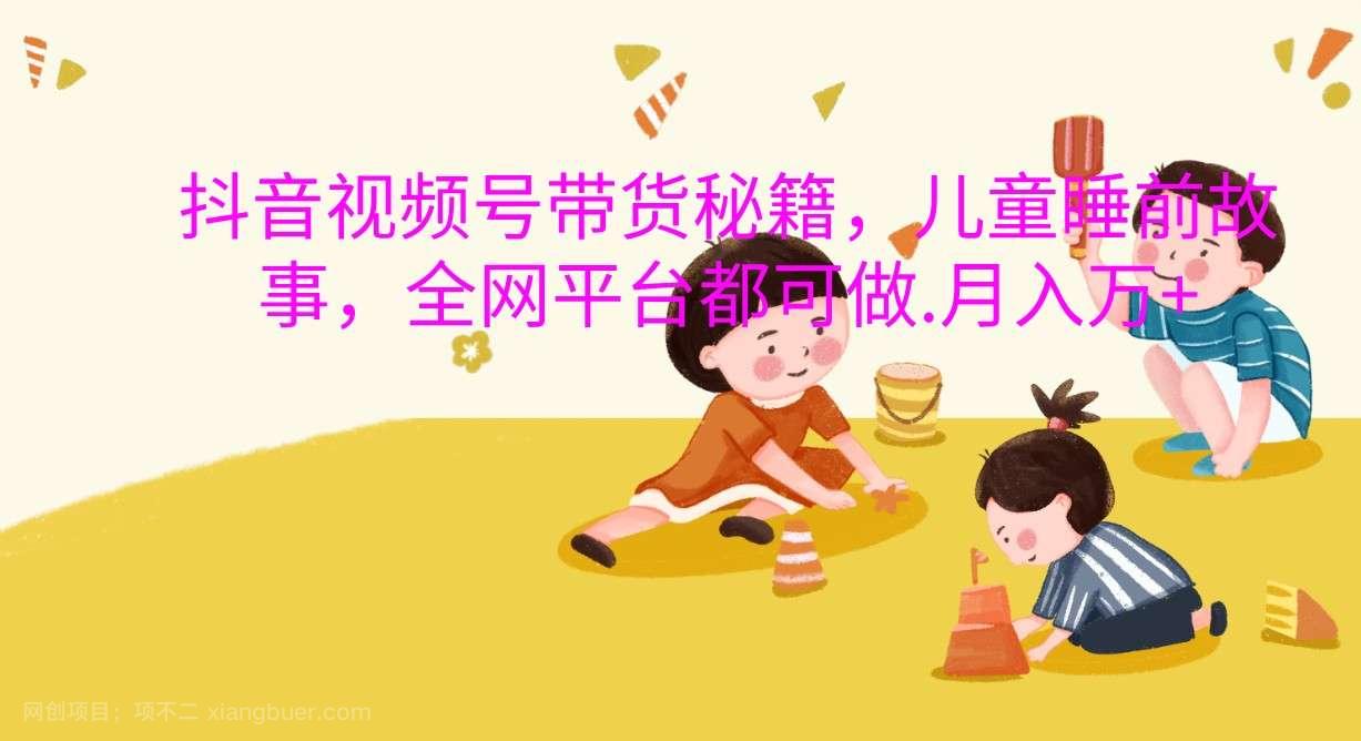 【第14426期】抖音视频号带货秘籍，儿童睡前故事，全网平台都可做.月入万+